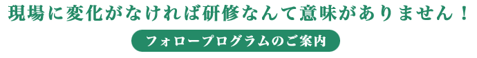 現場に変化がなければ研修なんて意味がありません！フォロープログラムのご案内